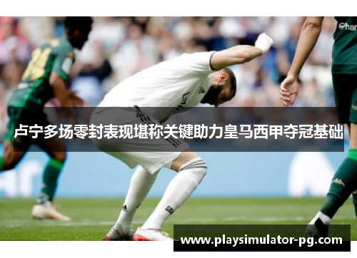 卢宁多场零封表现堪称关键助力皇马西甲夺冠基础 卢宁多场零封表现堪称关键助力皇马西甲夺冠基础