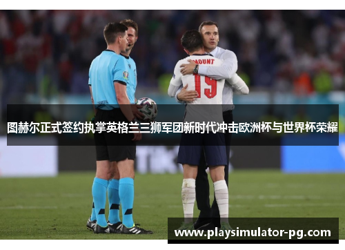 图赫尔正式签约执掌英格兰三狮军团新时代冲击欧洲杯与世界杯荣耀 图赫尔正式签约执掌英格兰三狮军团新时代冲击欧洲杯与世界杯荣耀