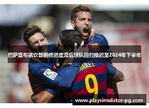 巴萨宣布诺坎普翻修进度滞后球队回归推迟至2024年下半年