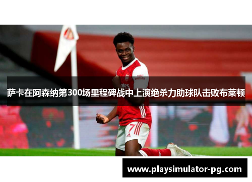 萨卡在阿森纳第300场里程碑战中上演绝杀力助球队击败布莱顿