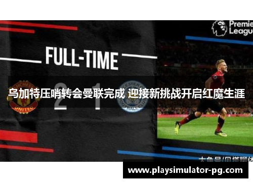 乌加特压哨转会曼联完成 迎接新挑战开启红魔生涯