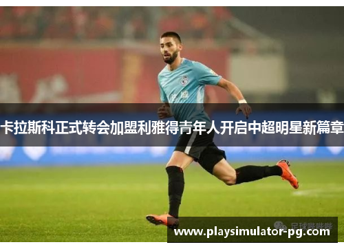 卡拉斯科正式转会加盟利雅得青年人开启中超明星新篇章