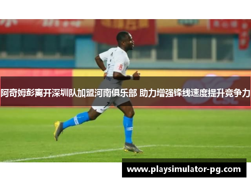 阿奇姆彭离开深圳队加盟河南俱乐部 助力增强锋线速度提升竞争力