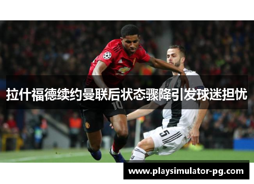 拉什福德续约曼联后状态骤降引发球迷担忧 拉什福德续约曼联后状态骤降引发球迷担忧